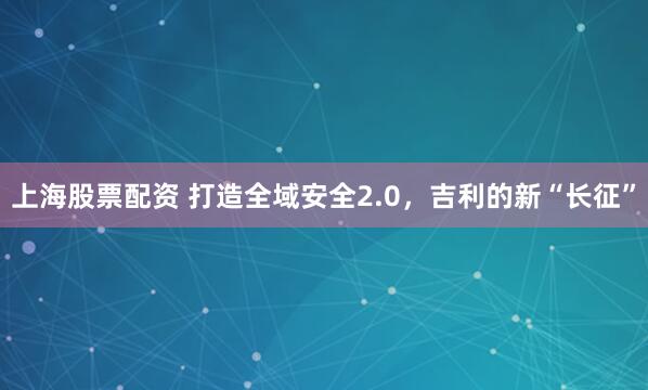 上海股票配资 打造全域安全2.0，吉利的新“长征”