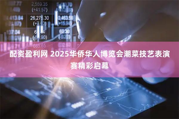 配资盈利网 2025华侨华人博览会潮菜技艺表演赛精彩启幕