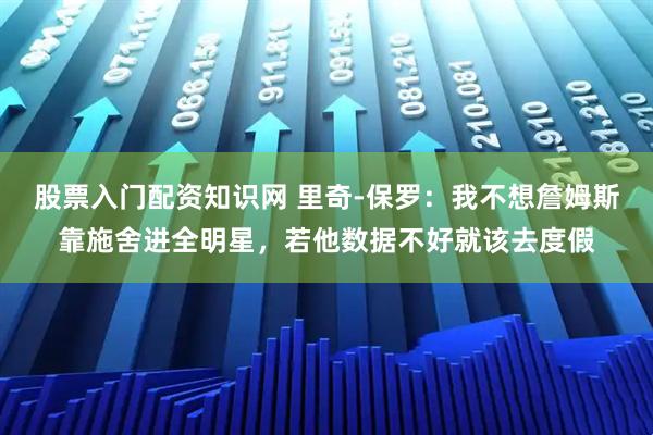 股票入门配资知识网 里奇-保罗：我不想詹姆斯靠施舍进全明星，若他数据不好就该去度假