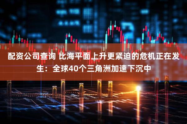 配资公司查询 比海平面上升更紧迫的危机正在发生：全球40个三角洲加速下沉中