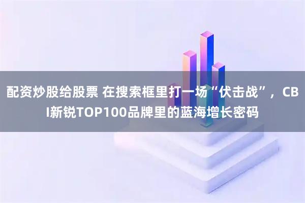 配资炒股给股票 在搜索框里打一场“伏击战”，CBI新锐TOP100品牌里的蓝海增长密码