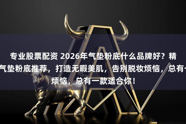 专业股票配资 2026年气垫粉底什么品牌好？精选十大品牌气垫粉底推荐，打造无暇美肌，告别脱妆烦恼，总有一款适合你！