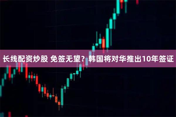 长线配资炒股 免签无望？韩国将对华推出10年签证