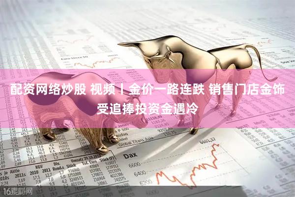 配资网络炒股 视频丨金价一路连跌 销售门店金饰受追捧投资金遇冷