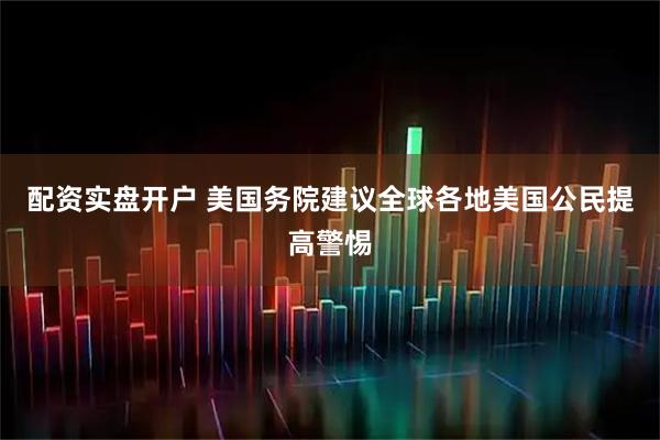 配资实盘开户 美国务院建议全球各地美国公民提高警惕